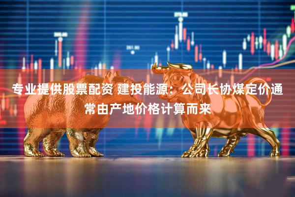 专业提供股票配资 建投能源：公司长协煤定价通常由产地价格计算而来