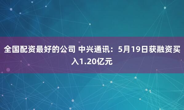 全国配资最好的公司 中兴通讯：5月19日获融资买入1.20亿元