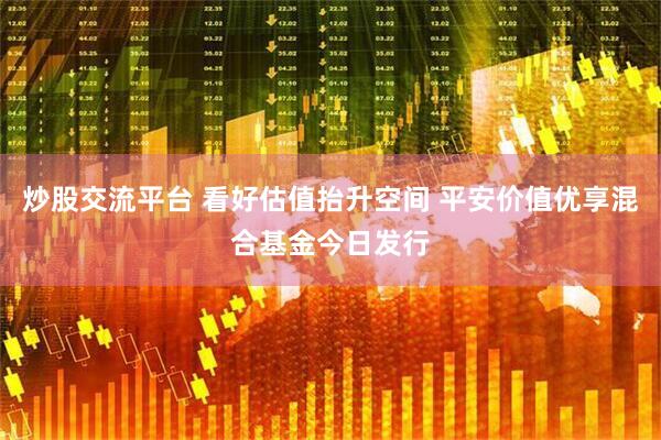 炒股交流平台 看好估值抬升空间 平安价值优享混合基金今日发行