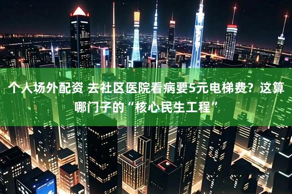个人场外配资 去社区医院看病要5元电梯费？这算哪门子的“核心民生工程”