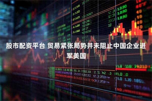 股市配资平台 贸易紧张局势并未阻止中国企业进军美国