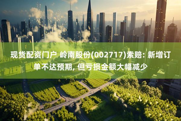 现货配资门户 岭南股份(002717)索赔: 新增订单不达预期, 但亏损金额大幅减少
