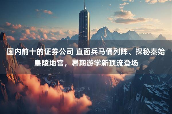 国内前十的证券公司 直面兵马俑列阵、探秘秦始皇陵地宫，暑期游学新顶流登场