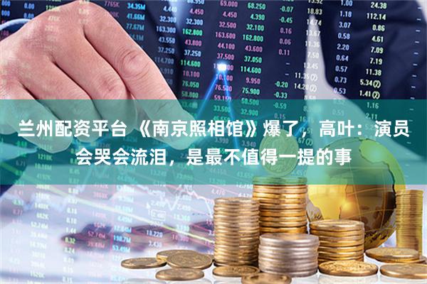 兰州配资平台 《南京照相馆》爆了，高叶：演员会哭会流泪，是最不值得一提的事
