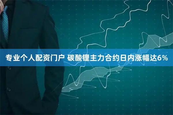 专业个人配资门户 碳酸锂主力合约日内涨幅达6%