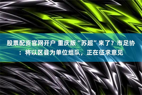 股票配资官网开户 重庆版“苏超”来了？市足协：将以区县为单位组队，正在征求意见