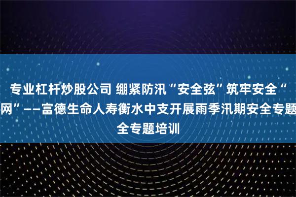 专业杠杆炒股公司 绷紧防汛“安全弦”筑牢安全“防护网”——富德生命人寿衡水中支开展雨季汛期安全专题培训