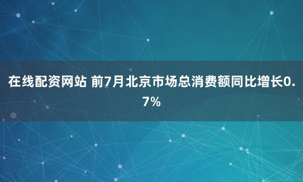 在线配资网站 前7月北京市场总消费额同比增长0.7%
