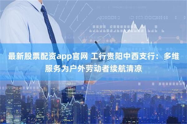 最新股票配资app官网 工行贵阳中西支行：多维服务为户外劳动者续航清凉