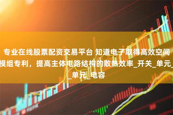 专业在线股票配资交易平台 知道电子取得高效空间散热模组专利，提高主体电路结构的散热效率_开关_单元_电容