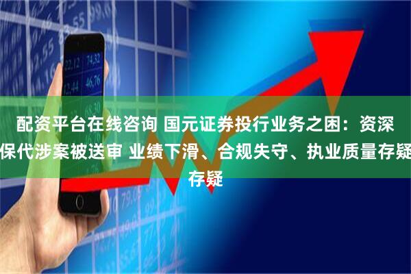 配资平台在线咨询 国元证券投行业务之困:资深保代涉案被送审 业绩下滑、合规失守、执业质量存疑