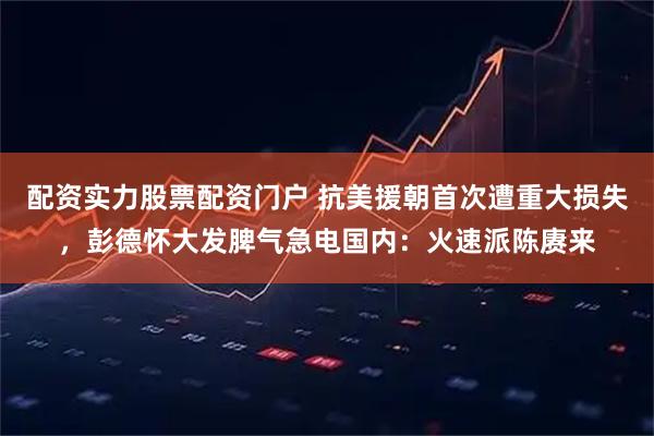 配资实力股票配资门户 抗美援朝首次遭重大损失，彭德怀大发脾气急电国内：火速派陈赓来